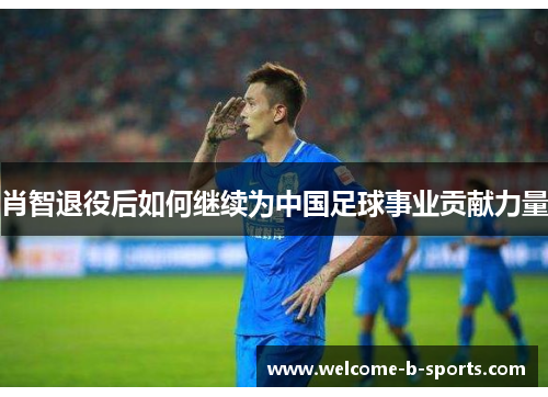 肖智退役后如何继续为中国足球事业贡献力量 肖智退役后如何继续为中国足球事业贡献力量