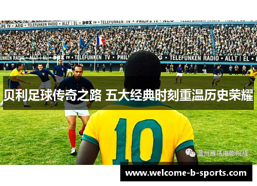 贝利足球传奇之路 五大经典时刻重温历史荣耀 贝利足球传奇之路 五大经典时刻重温历史荣耀