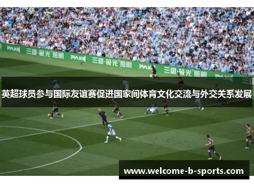 英超球员参与国际友谊赛促进国家间体育文化交流与外交关系发展