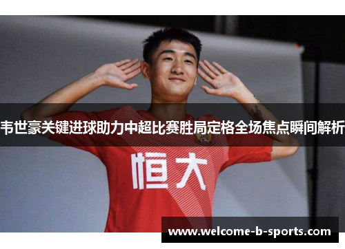 韦世豪关键进球助力中超比赛胜局定格全场焦点瞬间解析
