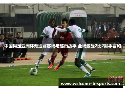 中国男足亚洲杯预选赛客场与越南战平 全场激战2比2握手言和 中国男足亚洲杯预选赛客场与越南战平 全场激战2比2握手言和