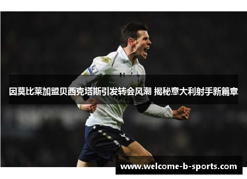 因莫比莱加盟贝西克塔斯引发转会风潮 揭秘意大利射手新篇章 因莫比莱加盟贝西克塔斯引发转会风潮 揭秘意大利射手新篇章