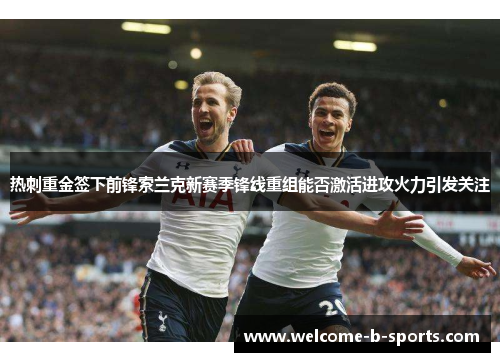热刺重金签下前锋索兰克新赛季锋线重组能否激活进攻火力引发关注