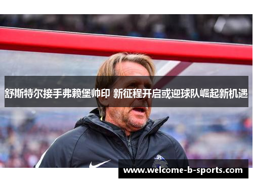 舒斯特尔接手弗赖堡帅印 新征程开启或迎球队崛起新机遇